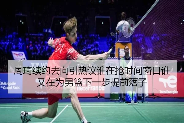周琦续约去向引热议谁在抢时间窗口谁又在为男篮下一步提前落子 - 8868tiyu