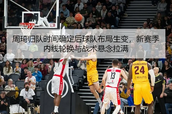 周琦归队时间确定后球队布局生变，新赛季内线轮换与战术悬念拉满 - 8868tiyu